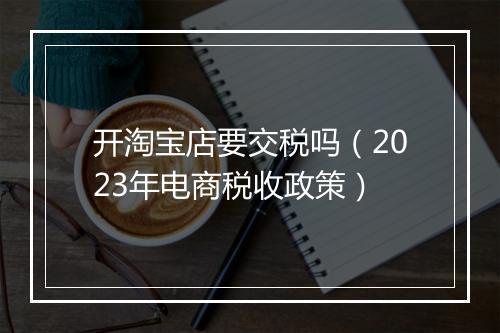 开淘宝店要交税吗（2023年电商税收政策）