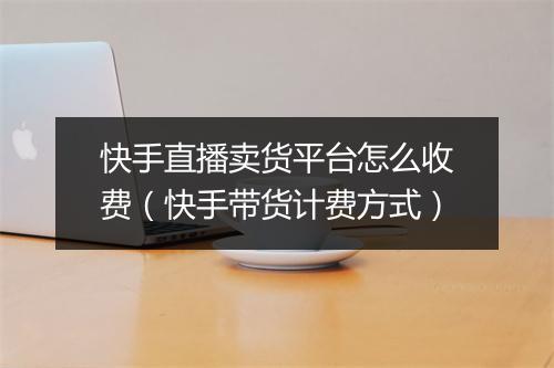 快手直播卖货平台怎么收费（快手带货计费方式）
