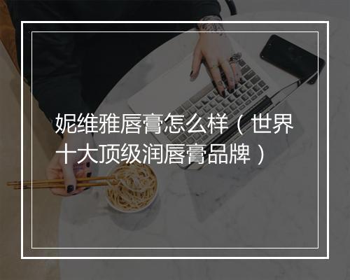 妮维雅唇膏怎么样（世界十大顶级润唇膏品牌）