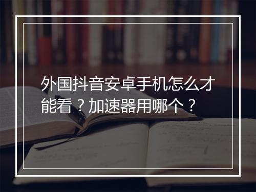 外国抖音安卓手机怎么才能看？加速器用哪个？