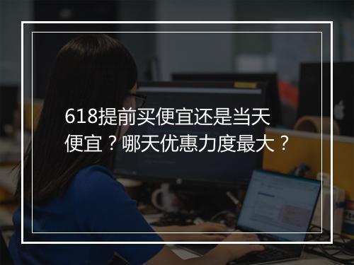 618提前买便宜还是当天便宜？哪天优惠力度最大？