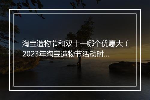 淘宝造物节和双十一哪个优惠大（2023年淘宝造物节活动时间）