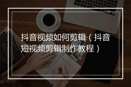抖音视频如何剪辑（抖音短视频剪辑制作教程）