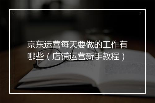 京东运营每天要做的工作有哪些（店铺运营新手教程）