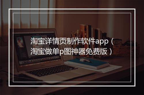 淘宝详情页制作软件app（淘宝做单p图神器免费版）