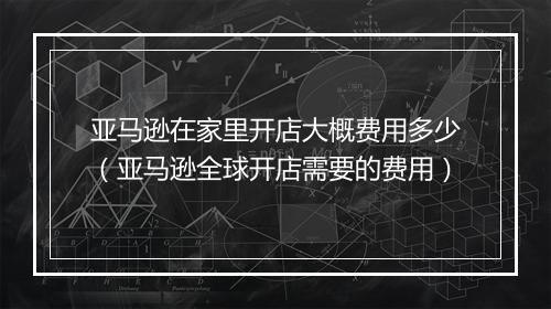 亚马逊在家里开店大概费用多少（亚马逊全球开店需要的费用）