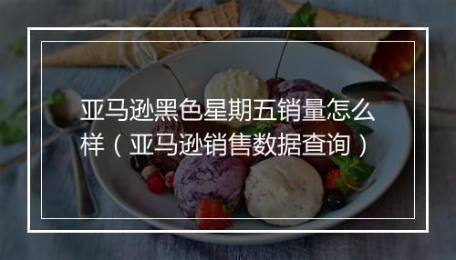 亚马逊黑色星期五销量怎么样（亚马逊销售数据查询）