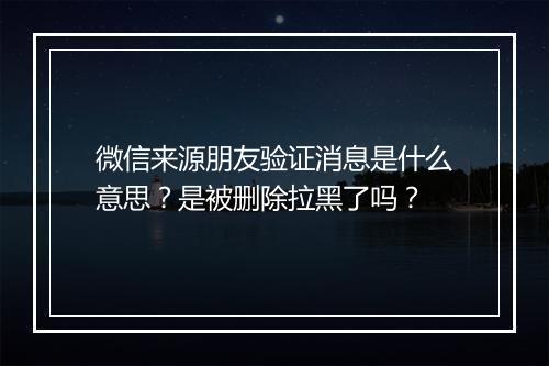 微信来源朋友验证消息是什么意思？是被删除拉黑了吗？