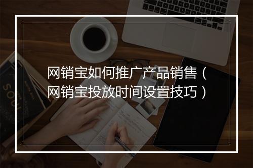 网销宝如何推广产品销售（网销宝投放时间设置技巧）