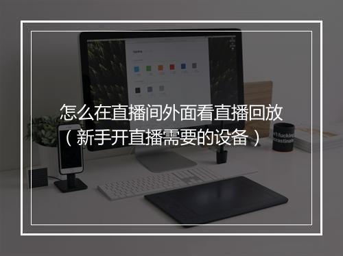 怎么在直播间外面看直播回放（新手开直播需要的设备）