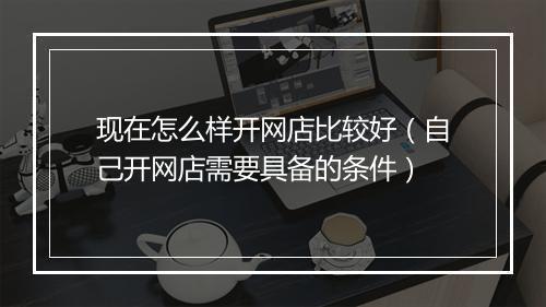现在怎么样开网店比较好（自己开网店需要具备的条件）