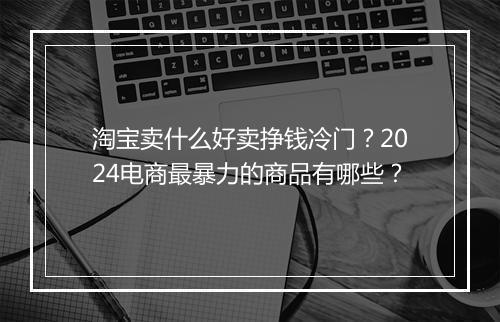淘宝卖什么好卖挣钱冷门？2024电商最暴力的商品有哪些？