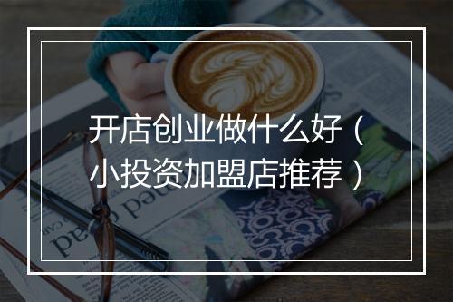 开店创业做什么好（小投资加盟店推荐）
