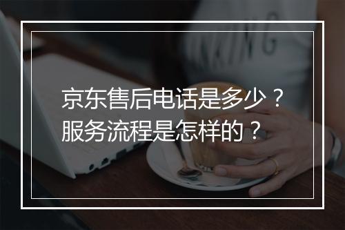 京东售后电话是多少？服务流程是怎样的？