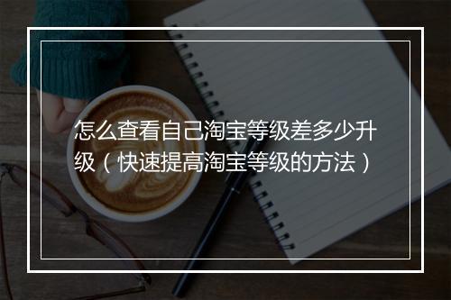 怎么查看自己淘宝等级差多少升级（快速提高淘宝等级的方法）
