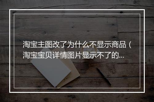 淘宝主图改了为什么不显示商品（淘宝宝贝详情图片显示不了的原因）