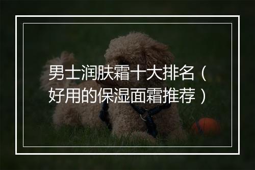 男士润肤霜十大排名（好用的保湿面霜推荐）