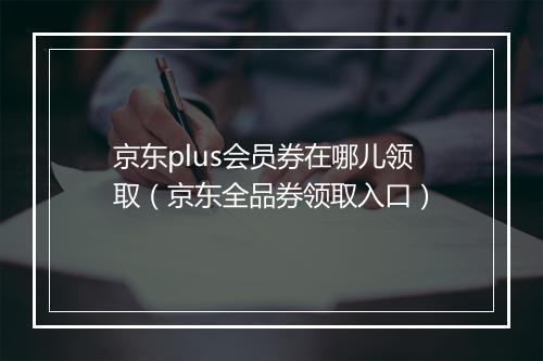 京东plus会员券在哪儿领取（京东全品券领取入口）