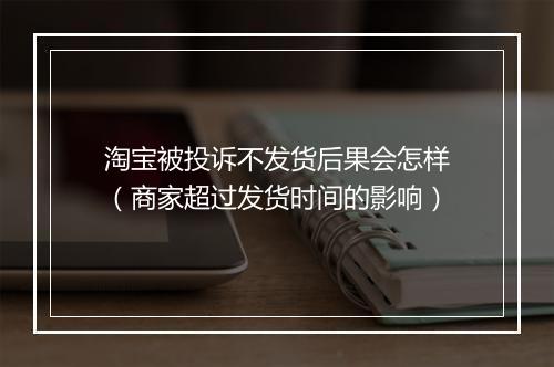 淘宝被投诉不发货后果会怎样（商家超过发货时间的影响）