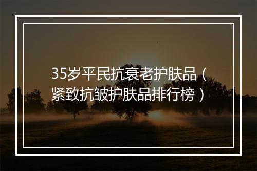 35岁平民抗衰老护肤品（紧致抗皱护肤品排行榜）