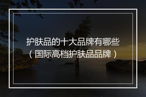 护肤品的十大品牌有哪些（国际高档护肤品品牌）