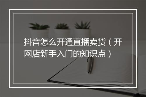 抖音怎么开通直播卖货（开网店新手入门的知识点）