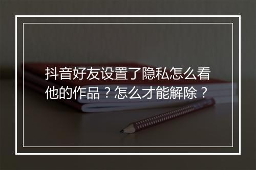 抖音好友设置了隐私怎么看他的作品？怎么才能解除？