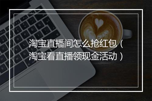 淘宝直播间怎么抢红包（淘宝看直播领现金活动）