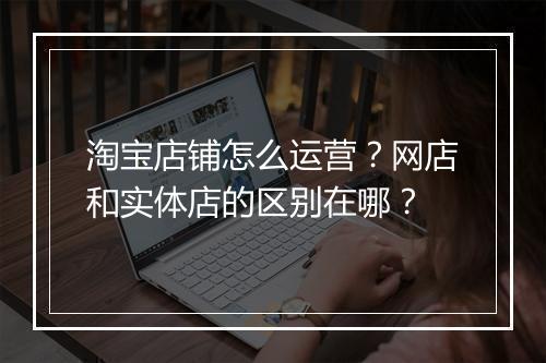 淘宝店铺怎么运营？网店和实体店的区别在哪？