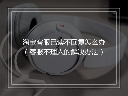 淘宝客服已读不回复怎么办（客服不理人的解决办法）