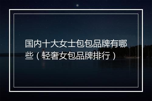 国内十大女士包包品牌有哪些（轻奢女包品牌排行）