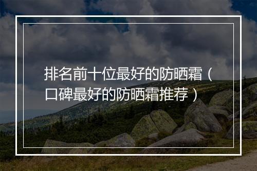 排名前十位最好的防晒霜（口碑最好的防晒霜推荐）