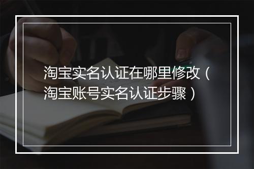 淘宝实名认证在哪里修改（淘宝账号实名认证步骤）