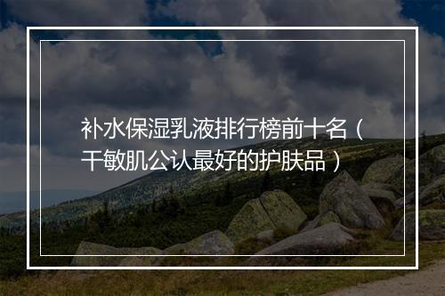 补水保湿乳液排行榜前十名（干敏肌公认最好的护肤品）