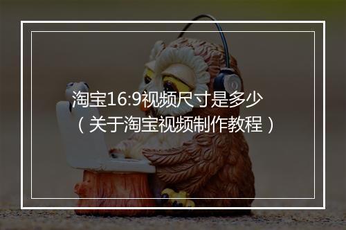 淘宝16:9视频尺寸是多少（关于淘宝视频制作教程）