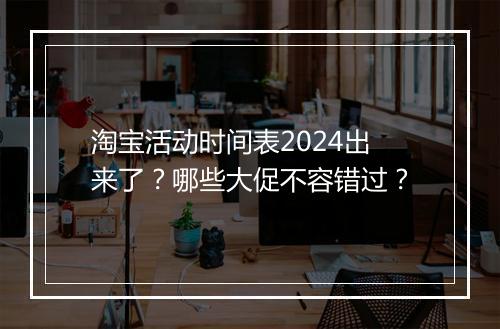 淘宝活动时间表2024出来了？哪些大促不容错过？