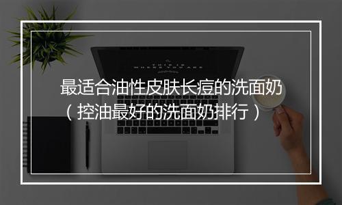 最适合油性皮肤长痘的洗面奶（控油最好的洗面奶排行）
