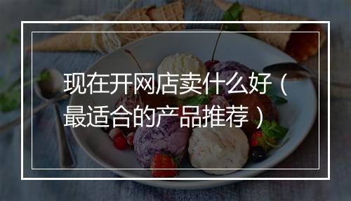 现在开网店卖什么好（最适合的产品推荐）