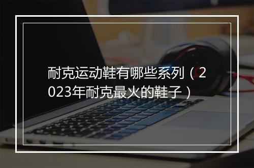 耐克运动鞋有哪些系列（2023年耐克最火的鞋子）