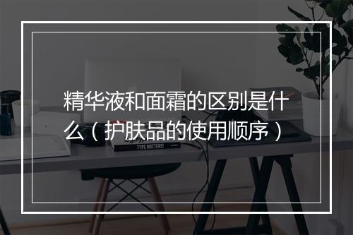 精华液和面霜的区别是什么（护肤品的使用顺序）