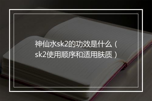 神仙水sk2的功效是什么（sk2使用顺序和适用肤质）