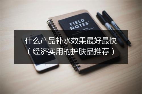 什么产品补水效果最好最快（经济实用的护肤品推荐）