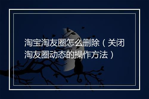 淘宝淘友圈怎么删除（关闭淘友圈动态的操作方法）