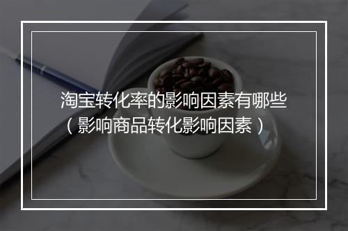 淘宝转化率的影响因素有哪些（影响商品转化影响因素）