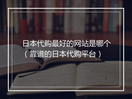 日本代购最好的网站是哪个（靠谱的日本代购平台）