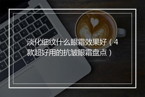 淡化细纹什么眼霜效果好（4款超好用的抗皱眼霜盘点）