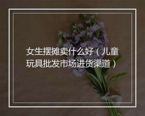 女生摆摊卖什么好（儿童玩具批发市场进货渠道）