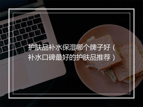 护肤品补水保湿哪个牌子好（补水口碑最好的护肤品推荐）