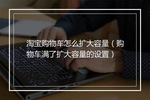 淘宝购物车怎么扩大容量（购物车满了扩大容量的设置）