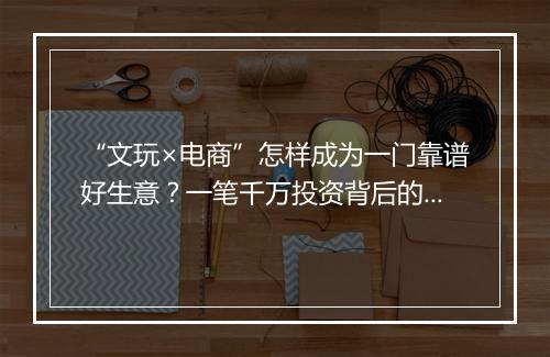 “文玩×电商”怎样成为一门靠谱好生意？一笔千万投资背后的故事